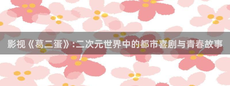 啊啊啊av影院：影视《葛二蛋》:二次元世界中的都市喜剧与青春故事